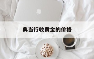 典当行收黄金的价格典当行收黄金的价格怎么算