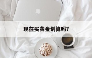 现在买黄金划算吗还会涨吗,现在买黄金划算吗?