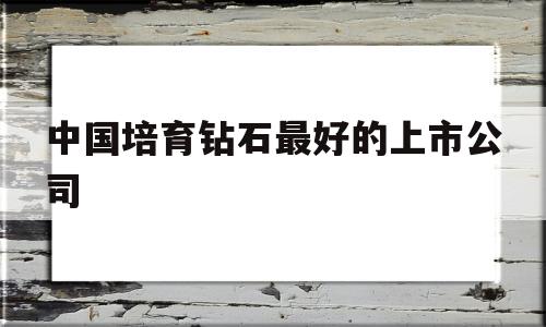 中国培育钻石最好的上市公司中国培育钻石最好的上市公司排名