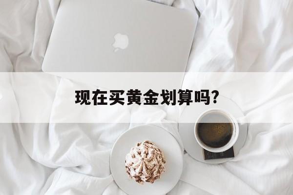 现在买黄金划算吗还会涨吗,现在买黄金划算吗?