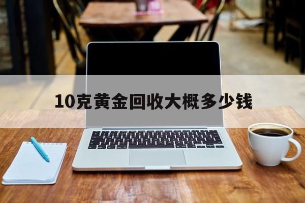 10克的黄金当掉多少钱10克黄金回收大概多少钱