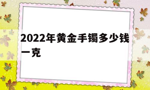 2022年黄金手镯多少钱一克,2020黄金手镯