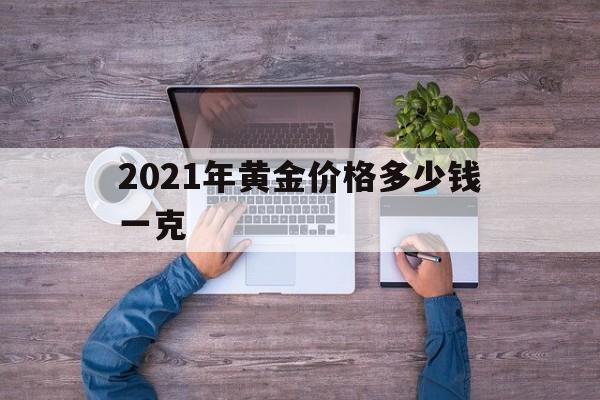 现在的黄金价多少钱一克2025年2021年黄金价格多少钱一克